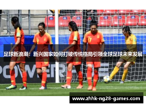 足球新浪潮：新兴国家如何打破传统格局引领全球足球未来发展