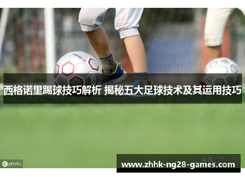 西格诺里踢球技巧解析 揭秘五大足球技术及其运用技巧 西格诺里踢球技巧解析 揭秘五大足球技术及其运用技巧